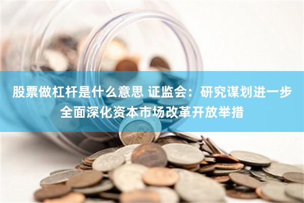 股票做杠杆是什么意思 证监会：研究谋划进一步全面深化资本市场改革开放举措