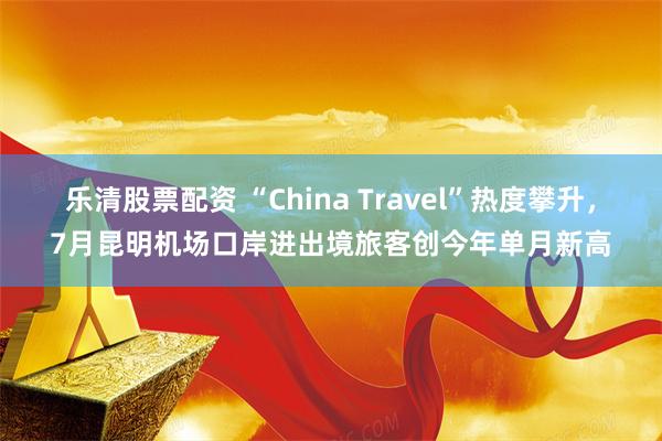 乐清股票配资 “China Travel”热度攀升，7月昆明机场口岸进出境旅客创今年单月新高