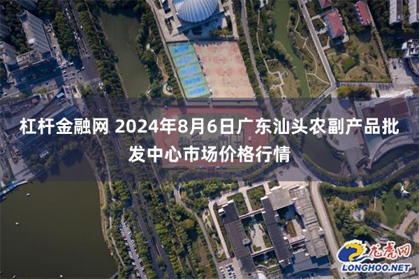 杠杆金融网 2024年8月6日广东汕头农副产品批发中心市场价格行情