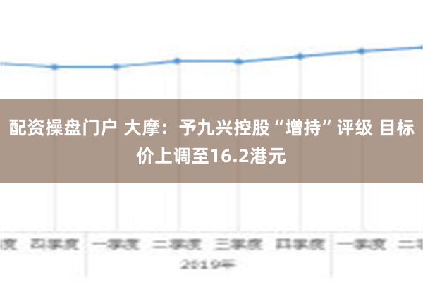 配资操盘门户 大摩：予九兴控股“增持”评级 目标价上调至16.2港元