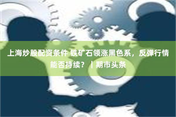 上海炒股配资条件 铁矿石领涨黑色系，反弹行情能否持续？｜期市头条