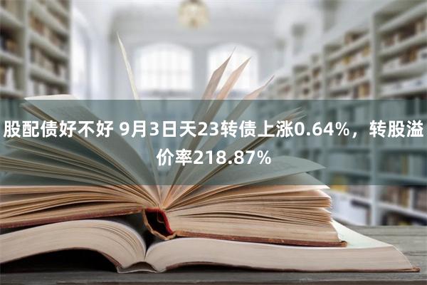 股配债好不好 9月3日天23转债上涨0.64%，转股溢价率218.87%