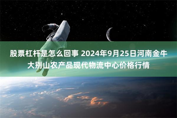 股票杠杆是怎么回事 2024年9月25日河南金牛大别山农产品现代物流中心价格行情