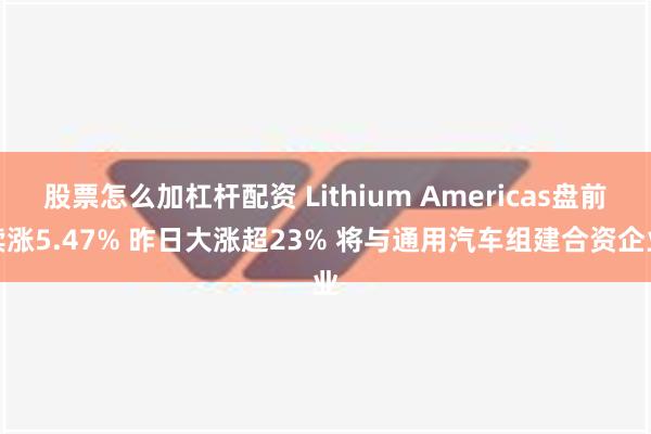 股票怎么加杠杆配资 Lithium Americas盘前续涨5.47% 昨日大涨超23% 将与通用汽车组建合资企业