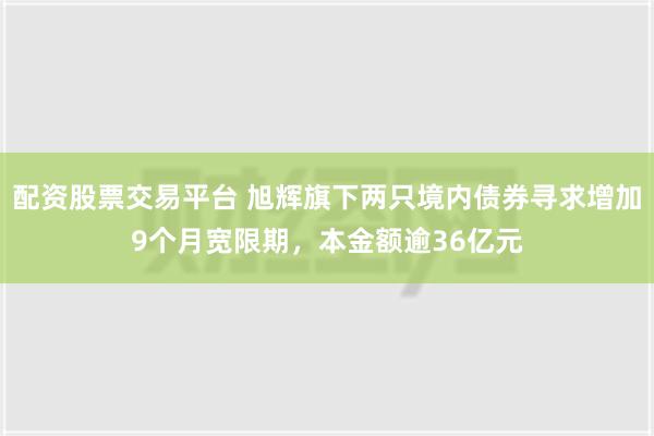 配资股票交易平台 旭辉旗下两只境内债券寻求增加9个月宽限期，本金额逾36亿元