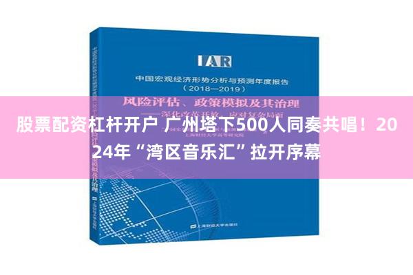 股票配资杠杆开户 广州塔下500人同奏共唱！2024年“湾区音乐汇”拉开序幕