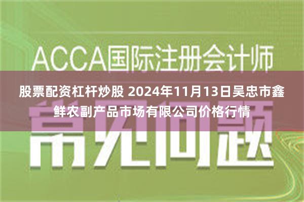 股票配资杠杆炒股 2024年11月13日吴忠市鑫鲜农副产品市场有限公司价格行情