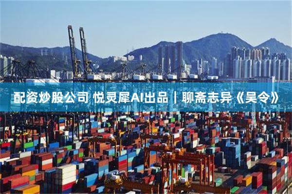 配资炒股公司 悦灵犀AI出品｜聊斋志异《吴令》