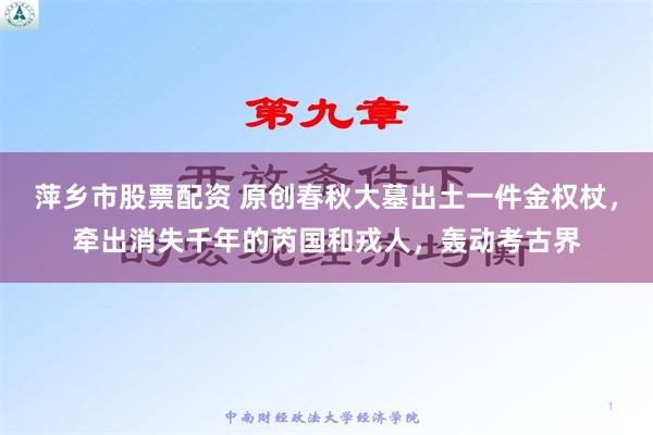 萍乡市股票配资 原创春秋大墓出土一件金权杖，牵出消失千年的芮国和戎人，轰动考古界