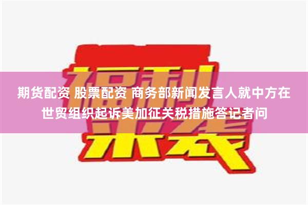 期货配资 股票配资 商务部新闻发言人就中方在世贸组织起诉美加征关税措施答记者问