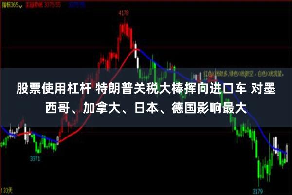 股票使用杠杆 特朗普关税大棒挥向进口车 对墨西哥、加拿大、日本、德国影响最大